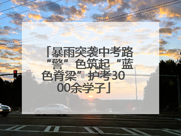 暴雨突袭中考路“警”色筑起“蓝色脊梁”护考3000余学子